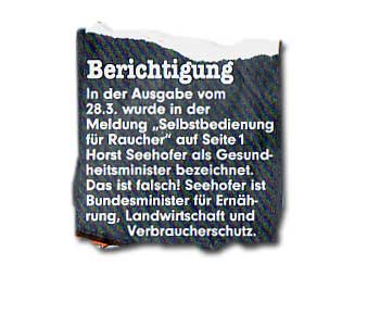 In der Ausgabe vom 28.3. wurde in der Meldung "Selbstbedienung für Raucher" auf Seite1 Horst Seehofer als Gesundheitsminister bezeichnet. Das ist falsch! Seehofer ist Bundesminister für Ernährung, Landwirtschaft und Verbraucherschutz.
