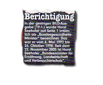 In der gestrigen BILD-Ausgabe (19.1.) wurde Horst Seehofer auf Seite 1 irrtümlich als "BundesgesundheitsMinister" bezeichnet. Das war er vom 6. Mai 1992 bis 26. Oktober 1998. Seit dem 22. November 2005 ist Horst Seehofer "Bundesminister für Ernährung, Landwirtschaft und Verbraucherschutz".