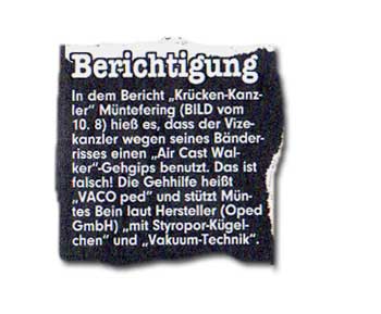 In dem Bericht "Krücken-Kanzler" Müntefering (BILD vom 10. 8.) hieß es, dass der Vizekanzler wegen seines Bänderrisses einen "Air Cast Walker"-Gehgips benutzt. Das ist falsch! Die Gehhilfe heißt "VACO ped" und stützt Müntes Bein laut Hersteller (Oped GmbH) "mit Styropor-Kügelchen" und "Vakuum-Technik".