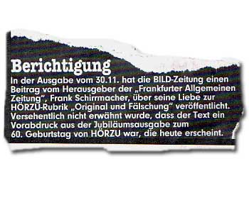 In der Ausgabe vom 30.11. hat die BILD-Zeitung einen Beitrag vom Herausgeber der "Frankfurter Allgemeinen Zeitung", Frank Schirrmacher, über seine Liebe zur HÖRZU-Rubrik "Original und Fälschung" veröffentlicht. Versehentlich nicht erwähnt wurde, dass der Text ein Vorabdruck aus der Jubiläumsausgabe zum 60. Geburtstag von HÖRZU war, die heute erscheint.