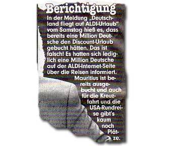 In der Meldung "Deutschland fliegt auf ALDI-Urlaub" vom Samstag hieß es, dass bereits eine Million Deutsche den Discount-Urlaub gebucht hätten. Das ist falsch! Es hatten sich lediglich eine Million Deutsche auf der ALDI-Internet-Seite über die Reisen informiert. Mauritius ist bereits ausgebucht und auch für die Kreuzfahrt und die USA-Rundreise gibts kaum noch Plätze.