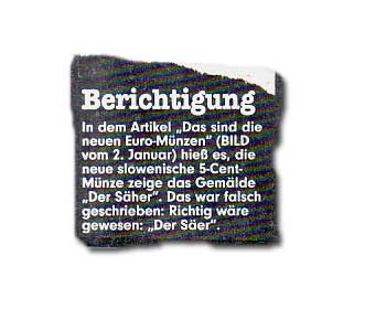 In dem Artikel "Das sind die neuen Euro-Münzen" (BILD vom 2. Januar) hieß es, die neue slowenische 5-Cent-Münze zeige das Gemälde "Der Säher". Das war falsch geschrieben: Richtig wäre gewesen: "Der Säer".