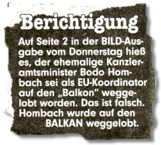 Berichtigung: Auf Seite 2 in der BILD-Ausgabe vom Donnerstag hieß es, der ehemalige Kanzleramtsminister Bodo Hombach sei als EU-Koordinator auf den "Balkon" weggelobt worden. Das ist falsch. Hombach wurde auf den BALKAN weggelobt.