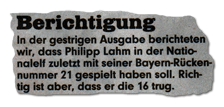 Berichtigung: In der gestrigen Ausgabe berichteten wir, dass Philipp Lahm in der Nationalelf zuletzt mit seiner Bayern-Rückennummer 21 gespielt haben soll. Richtig ist aber, dass er die 16 trug.