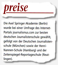 Die Axel Springer Akademie (Berlin) wurde bei einer Umfrage des Internet-Portals journalismus.com zur besten deutschen Journalistenschule gewählt, gefolgt von der Deutschen Journalistenschule (München) sowie der Henri-Nannen-Schule (Hamburg) und der Zeitenspiegel-Reportageschule (Reutlingen).