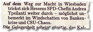 "Auf dem Weg zur Macht in Wiesbaden trickst sich Hessens SPD-Chefin Andrea Ypsilanti weiter durch – möglichst unbemerkt im Windschatten von Bankenkrise und CSU-Chaos."