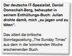 Der deutsche IT-Spezialist, Daniel Domscheit-Berg, behauptet in seinem Enthüllungs-Buch: Julian drohte damit, mich "zu jagen und zu töten". Das zitiert die britische Sonntagszeitung "The Sunday Times" aus dem in der kommenden Woche erscheinenden Buch.