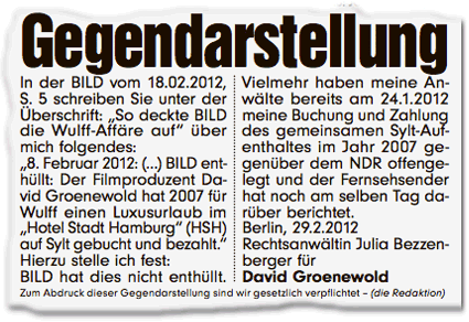 Gegendarstellung: In der BILD vom 18.02.2012, S. 5 schreiben Sie unter der Überschrift: "So deckte BILD die Wulff-Affäre auf" über mich folgendes: "8. Februar 2012: () BILD enthüllt: Der Filmproduzent David Groenewold hat 2007 für Wulff einen Luxusurlaub im "Hotel Stadt Hamburg"(HSH) auf Sylt gebucht und bezahlt." Hierzu stelle ich fest: BILD hat dies nicht enthüllt. Vielmehr haben meine Anwälte bereits am 24.1.2012 meine Buchung und Zahlung des gemeinsamen Sylt-Aufenthaltes im Jahr 2007 gegenüber dem NDR offengelegt und der Fernsehsender hat noch am selben Tag darüber berichtet. Berlin, 29.2.2012. Rechtsanwältin Julia Bezzenberger für David Groenewold. Zum Abdruck dieser Gegendarstellung sind wir gesetzlich verpflichtet - (die Redaktion)
