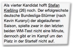 Als vierter Kandidat hofft Stefan Kießling (26) noch. Der erfolgreichste deutsche Bundesliga-Stürmer (nach Kevin Kuranyi) der abgelaufenen Saison, spielte zwar in den letzten beiden WM-Test nicht eine Minute, dennoch gibt er im Kampf um den Platz in der Startelf nicht auf.