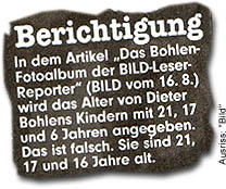 "Berichtigung: In dem Artikel „Das Bohlen-Fotoalbum der BILD-Leser-Reporter“ (BILD vom 16. 8.) wird das Alter von Dieter Bohlens Kindern mit 21, 17 und 6 Jahren angegeben. Das ist falsch. Sie sind 21, 17 und 16 Jahre alt."