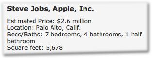 Steve Jobs, Apple, Inc. Estimated Price: $2.6 million. Location: Palo Alto, Calif. Beds/Baths: 7 bedrooms, 4 bathrooms, 1 half bathroom. Square feet: 5,678