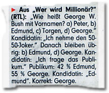<b/>Aus “Wer wird Millionär?” (RTL): “Wie heißt George W. Bush mit Vornamen? a) Peter, b) Edmund, c) Torgen, d) George.” Kandidatin: “Ich nehme den 50-50-Joker.” Danach bleiben übrig: b) Edmund, d) George. Kandidatin: “Ich frage das Publikum.” Publikum: 42 % Edmund, 55 % George. Kandidatin: “Edmund”. Korrekt: George.’ title=’Ausriss: “Bild”‘ /></p>
<p><a href="https://www.bildblog.de/2125/hatte-bildde-nicht-jemanden-anrufen-konnen">BILDblog-Leser indes wissen längst:</a> Die “Bush”-Frage wurde bei “Wer wird Millionär?” nie gestellt, auch nicht in ähnlicher Form, auch nicht mit anderen Antworten. Kurzum: Sie ist eine Fälschung. Und bei “Bild” weiß man das eigentlich auch: Schließlich wurde die “Bush”-Frage damals, nach Veröffentlichung unseres Eintrags, aus dem Angebot von Bild.de gelöscht.</p>
<p>Schon erstaunlich, “wie wenig manche Menschen heute wissen”.</p>
<p><em>Mit Dank an Udo für die Anregung.</em></p>
											</section>
					<div class=