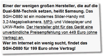 Einer der wenigen großen Hersteller, die auf die Dual-SIM-Technik setzen, heißt Samsung. Das SGH-D880 ist ein modernes Slider-Handy mit 3,2-Megapixelkamera, MP3- und Videoplayer und UKW-Radio. Der Hersteller gibt für das Gerät eine unverbindliche Preisempfehlung von 449 Euro (ohne Vertrag) an. Wer im Internet ein wenig sucht, findet das SGH-D880 für 199 Euro ohne Vertrag!