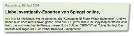 Liebe Investigativ-Experten von Spiegel online, das hier ist mitnichten, wie Ihr sie nennt, die “Kampagne für Frank-Walter Steinmeier”. Und wir haben auch noch nichts davon gehört, dass die SPD jetzt Plakate im Copyshop herstellen lässt. Nein, das sind waschechte Plakate unserer Extra 3 Aktion “SPD-TV” mit Tobias Schlegl. Das nächste Mal sagen wir Euch vorher Bescheid - versprochen.