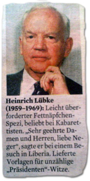 Heinrich Lübke (1959-1969): Leicht überforderter Fettnäpfchen-Spezi, beliebt bei Kabarettisten. "Sehr geehrte Damen und Herren, liebe Neger", sagte er bei einem Besuch in Liberia. Lieferte Vorlagen für unzählige "Präsidenten"-Witze.