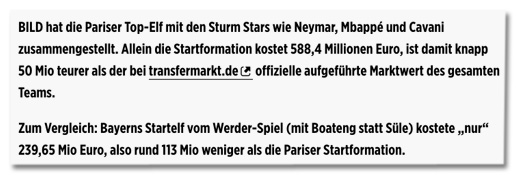 Screenshot Bild.de - BILD hat die Pariser Top-Elf mit den Sturm Stars wie Neymar, Mbappé und Cavani zusammengestellt. Allein die Startformation kostet 588,4 Millionen Euro, ist damit knapp 50 Mio teurer als der bei transfermarkt.de offizielle aufgeführte Marktwert des gesamten Teams. Zum Vergleich: Bayerns Startelf vom Werder-Spiel (mit Boateng statt Süle) kostete nur 239,65 Mio Euro, also rund 113 Mio weniger als die Pariser Startformation.