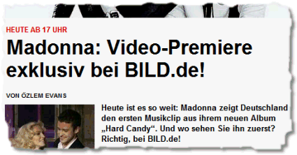 Heute ab 17 Uhr: Madonna: Video-Premiere exklusiv bei BILD.de! Heute ist es so weit: Madonna zeigt Deutschland den ersten Musikclip aus ihrem neuen Album „Hard Candy“. Und wo sehen Sie ihn zuerst? Richtig, bei BILD.de!