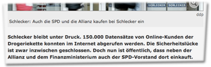 Schlecker: Auch die SPD und die Allianz kaufen bei Schlecker ein. Schlecker bleibt unter Druck. 150.000 Datensätze von Online-Kunden der Drogeriekette konnten im Internet abgerufen werden. Die Sicherheitslücke ist zwar inzwischen geschlossen. Doch nun ist öffentlich, dass neben der Allianz und dem Finanzministerium auch der SPD-Vorstand dort einkauft.