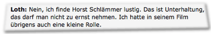 Loth: Nein, ich finde Horst Schlämmer lustig. Das ist Unterhaltung, das darf man nicht zu ernst nehmen. Ich hatte in seinem Film übrigens auch eine kleine Rolle.