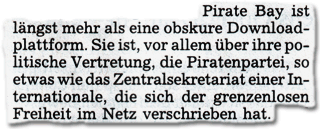 Pirate Bay ist längst mehr als eine obskure Downloadplattform. Sie ist, vor allem über ihre politische Vertretung, die Piratenpartei, so etwas wie das Zentralsekretariat einer Internationale, die sich der grenzenlosen Freiheit im Netz verschrieben hat.