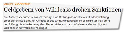 Geldgebern von Wikileaks drohen Sanktionen  Die Aufsichtsbehörde in Kassel verlangt eine Stellungnahme der Wau-Holland-Stiftung, einer der weltweit größten Geldgeber des Enthüllungsportals. Im schlimmsten Fall droht der Stiftung die Aberkennung des Steuerprivilegs – damit würde eine der wichtigsten Geldquellen für Wikileaks versiegen.