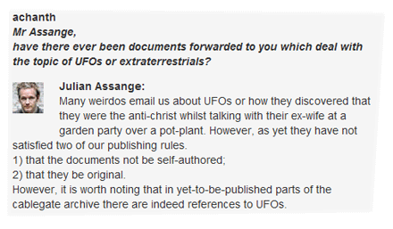 achanth: Mr Assange, have there ever been documents forwarded to you which deal with the topic of UFOs or extraterrestrials? Julian Assange: Many weirdos email us about UFOs or how they discovered that they were the anti-christ whilst talking with their ex-wife at a garden party over a pot-plant. However, as yet they have not satisfied two of our publishing rules. 1) that the documents not be self-authored; 2) that they be original. However, it is worth noting that in yet-to-be-published parts of the cablegate archive there are indeed references to UFOs.