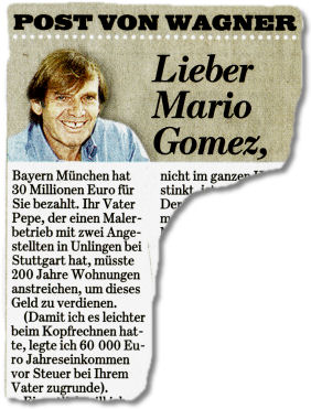Lieber Mario Gomez, Bayern München hat 30 Millionen Euro für Sie bezahlt. Ihr Vater Pepe, der einen Malerbetrieb mit zwei Angestellten in Unlingen bei Stuttgart hat, müsste 200 Jahre Wohnungen anstreichen, um dieses Geld zu verdienen. (Damit ich es leichter beim Kopfrechnen hatte, legte ich 60 000 Euro Jahreseinkommen vor Steuer bei Ihrem Vater zugrunde).