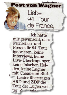 Liebe 94. Tour de France, (...) Ich hätte mir gewünscht, dass Fernsehen und Presse die 94. Tour ignorieren, keine Interviews, keine Live-Übertragungen, keine falschen Helden, keine Lügner mit Chemie im Blut. (...) Leider übertragen ARD und ZDF die Tour der Lügen weiter.