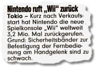 Nintendo ruft Wii zurück. Tokio - Kurz nach Verkaufsstart hat Nintendo die neue Spielkonsole Wii weltweit 3,2 Mio. Mal zurückgerufen. Grund: Sicherheitsbänder zur Befestigung der Fernbedienung am Handgelenk sind zu schwach.